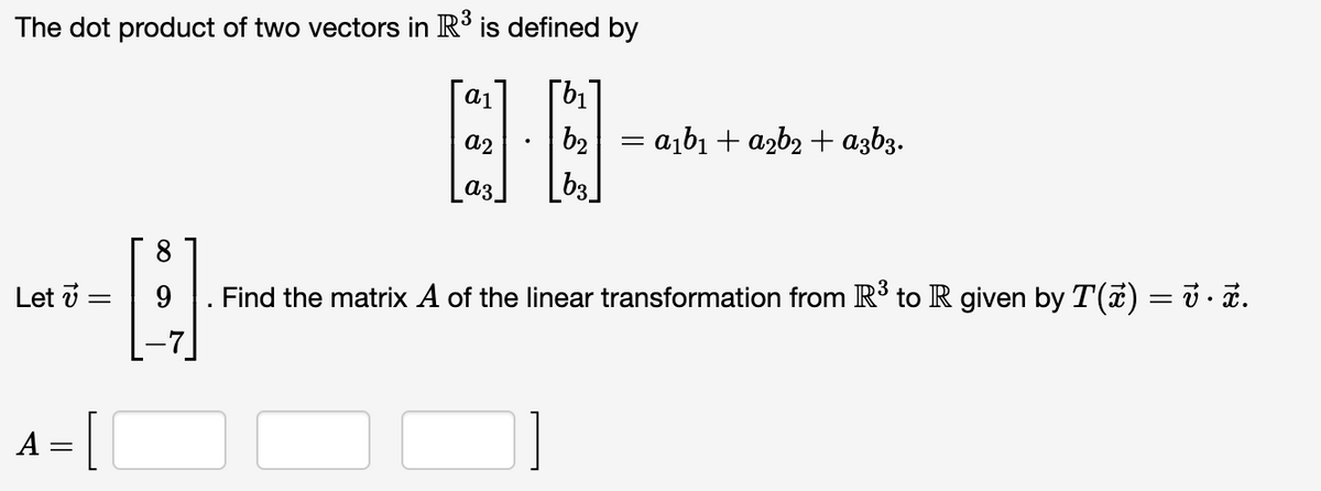 The dot product of two vectors in R³ is defined by
- a¡b1 + a2b2 + azb3.
_b3]
a2
b2
аз
8.
9
Find the matrix A of the linear transformation from R³ to R given by T(7) = ủ · a.
Let v =
A
