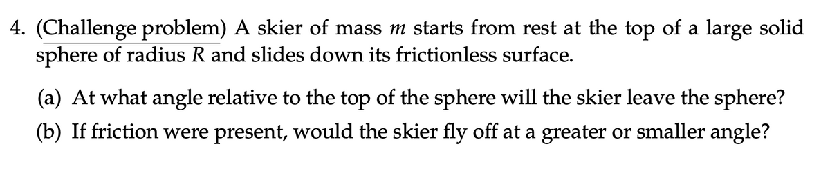 4. (Challenge problem) A skier of mass m starts from rest at the top of a large solid
sphere of radius R and slides down its frictionless surface.
(a) At what angle relative to the top of the sphere will the skier leave the sphere?
(b) If friction were present, would the skier fly off at a greater or smaller angle?
