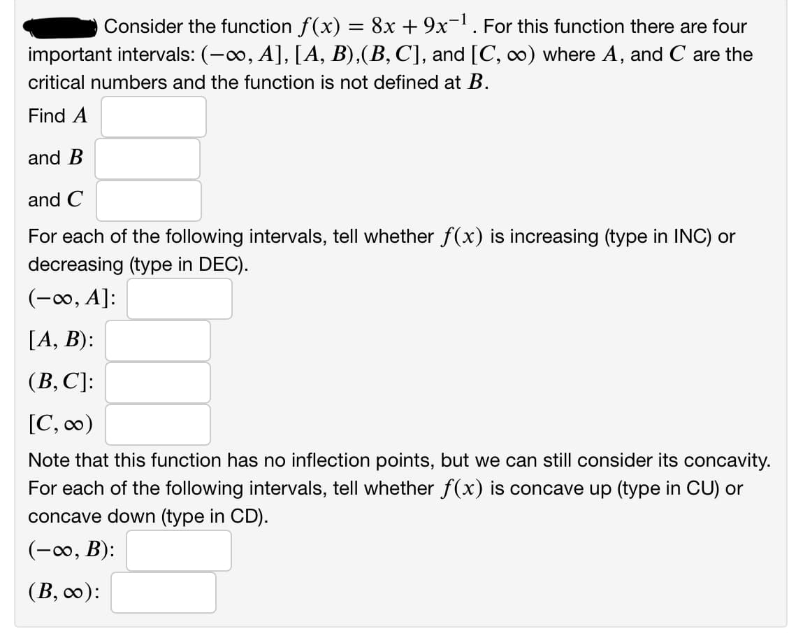 Consider the function f(x) = 8x + 9x¬' . For this function there are four
important intervals: (-0, A], [A, B),(B, C], and [C, ∞) where A, and C are the
critical numbers and the function is not defined at B.
Find A
and B
and C
For each of the following intervals, tell whether f(x) is increasing (type in INC) or
decreasing (type in DEC).
(-∞, A]:
[A, B):
(В, С)]:
[C, co)
Note that this function has no inflection points, but we can still consider its concavity.
For each of the following intervals, tell whether f(x) is concave up (type in CU) or
concave down (type in CD).
(-0, B):
(В, со):
