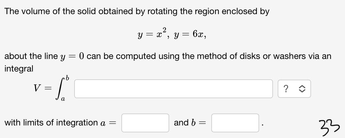 The volume of the solid obtained by rotating the region enclosed by
y = x°, y
= 6x,
about the line y
0 can be computed using the method of disks or washers via an
integral
9.
V
?
with limits of integration a =
and b =
33
