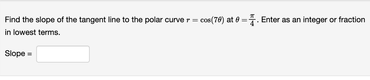 ㅠ
Find the slope of the tangent line to the polar curve r = cos(70) at 0= . Enter as an integer or fraction
in lowest terms.
Slope =