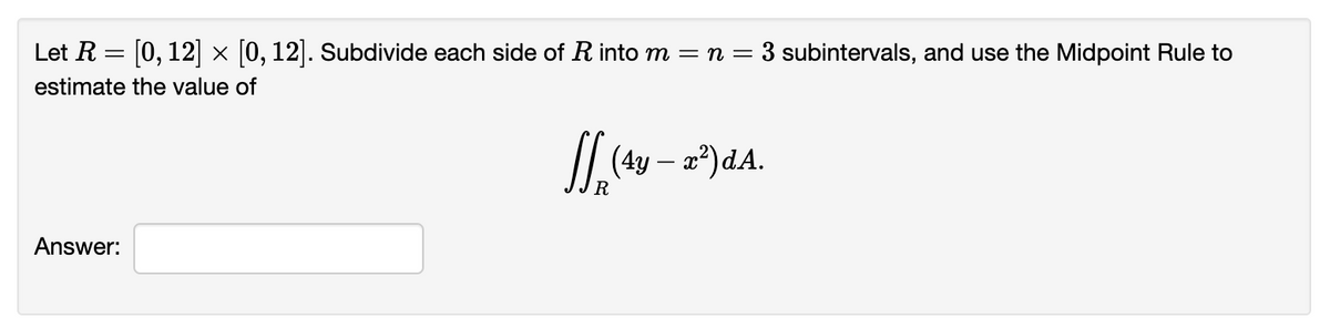 Let \( R = [0, 12] \times [0, 12] \). Subdivide each side of \( R \) into \( m = n = 3 \) subintervals, and use the Midpoint Rule to estimate the value of

\[
\iint_{R} (4y - x^2) \, dA.
\]

Answer: [text box for user's answer]