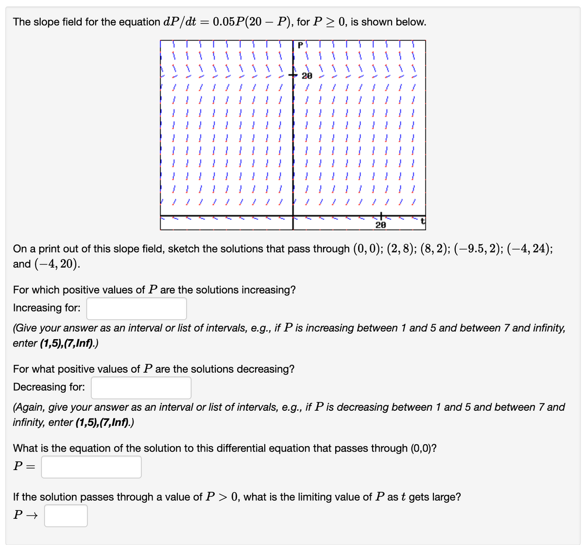 The slope field for the equation dP/dt = 0.05P(20 — P), for P ≥ 0, is shown below.
For which positive values of P are the solutions increasing?
Increasing for:
P₁
On a print out of this slope field, sketch the solutions that pass through (0, 0); (2, 8); (8, 2); (−9.5, 2); (−4, 24);
and (-4, 20).
For what positive values of P are the solutions decreasing?
Decreasing for:
20
20
(Give your answer as an interval or list of intervals, e.g., if P is increasing between 1 and 5 and between 7 and infinity,
enter (1,5),(7,Inf).)
=
(Again, give your answer as an interval or list of intervals, e.g., if P is decreasing between 1 and 5 and between 7 and
infinity, enter (1,5),(7,Inf).)
What is the equation of the solution to this differential equation that passes through (0,0)?
P
If the solution passes through a value of P > 0, what is the limiting value of P as t gets large?
P→