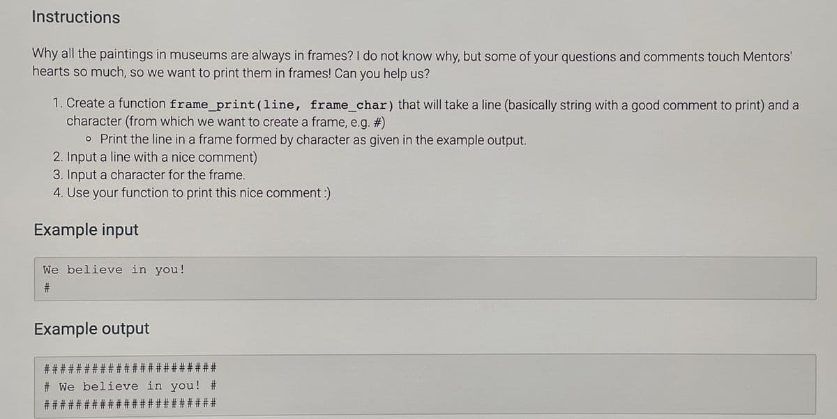 Instructions
Why all the paintings in museums are always in frames? I do not know why, but some of your questions and comments touch Mentors'
hearts so much, so we want to print them in frames! Can you help us?
1. Create a function frame_print (line, frame_char) that will take a line (basically string with a good comment to print) and a
character (from which we want to create a frame, e.g. #)
o Print the line in a frame formed by character as given in the example output.
2. Input a line with a nice comment)
3. Input a character for the frame.
4. Use your function to print this nice comment :)
Example input
We believe in you!
Example output
# #:
##
# We believe in you! #
## #####
#2#
