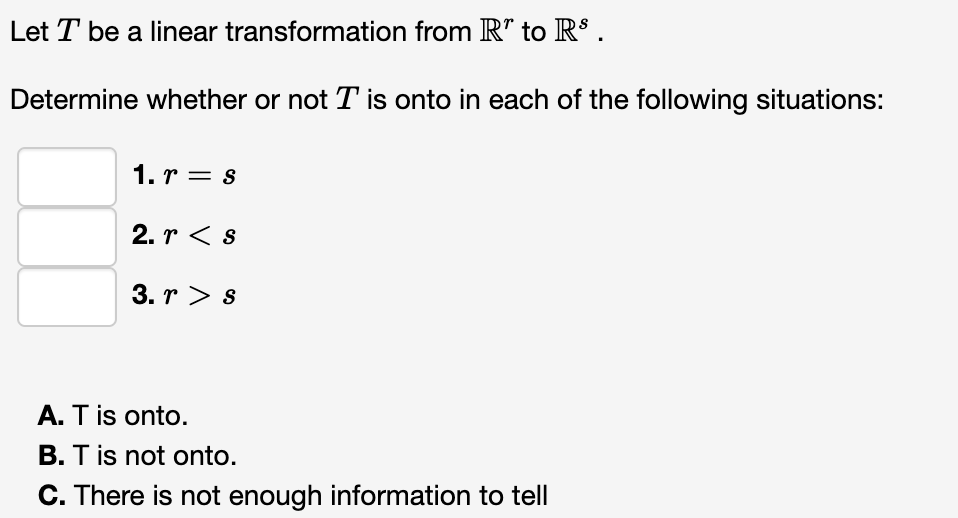 Let T be a linear transformation from R" to RS .
Determine whether or not T is onto in each of the following situations:
1. r = s
2. r < s
3. r > s
A. T is onto.
B. T is not onto.
C. There is not enough information to tell
