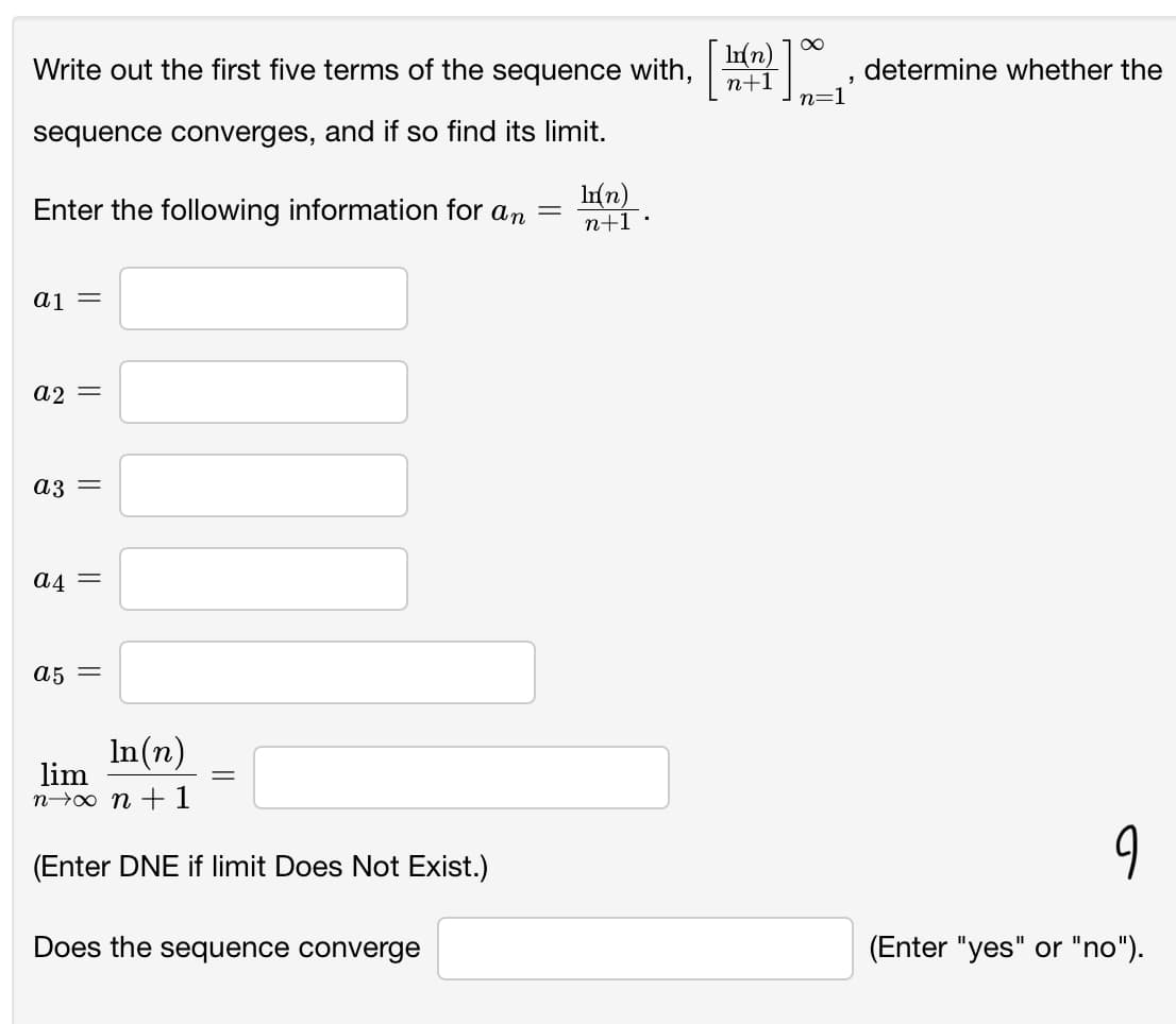 Write out the first five terms of the sequence with,
8.
n+1
determine whether the
n=1
sequence converges, and if so find its limit.
Enter the following information for an
Ir(n)
n+1 ·
aj =
a2 =
a3 =
a4 =
a5 =
In(n)
lim
n→o n +1
(Enter DNE if limit Does Not Exist.)
Does the sequence converge
(Enter "yes" or "no").
