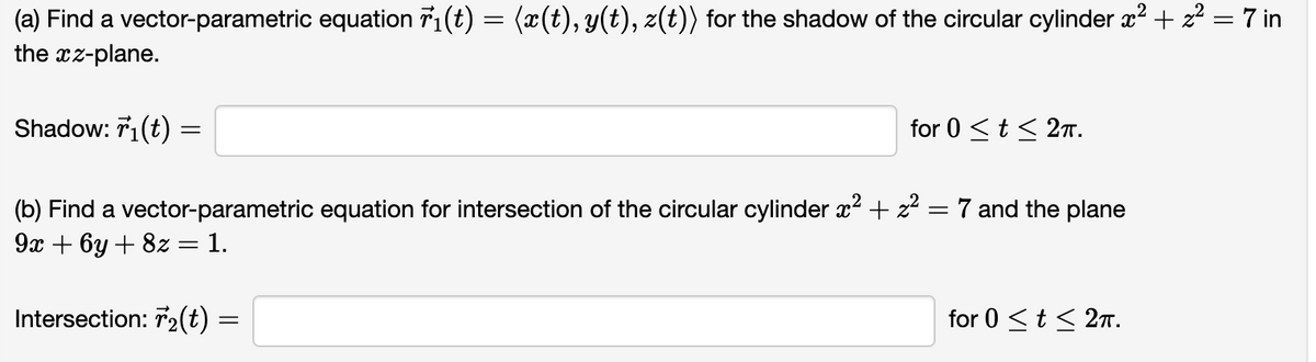 (a) Find a vector-parametric equation 7₁(t) = (x(t), y(t), z(t)) for the shadow of the circular cylinder x² + z² = 7 in
the xz-plane.
2
Shadow: 7₁(t)
=
for 0 ≤ t ≤ 2TT.
=
(b) Find a vector-parametric equation for intersection of the circular cylinder x² + z²
9x + 6y + 8z = 1.
Intersection: 7₂(t) :
=
7 and the plane
for 0 ≤ t ≤ 2π.