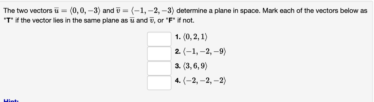 The two vectors u = (0, 0, -3) and v = (−1, −2, −3) determine a plane in space. Mark each of the vectors below as
"T" if the vector lies in the same plane as ū and v, or "F" if not.
Hint:
1. (0, 2, 1)
2. (-1, -2, -9)
3. (3, 6, 9)
4.(-2,-2,-2)