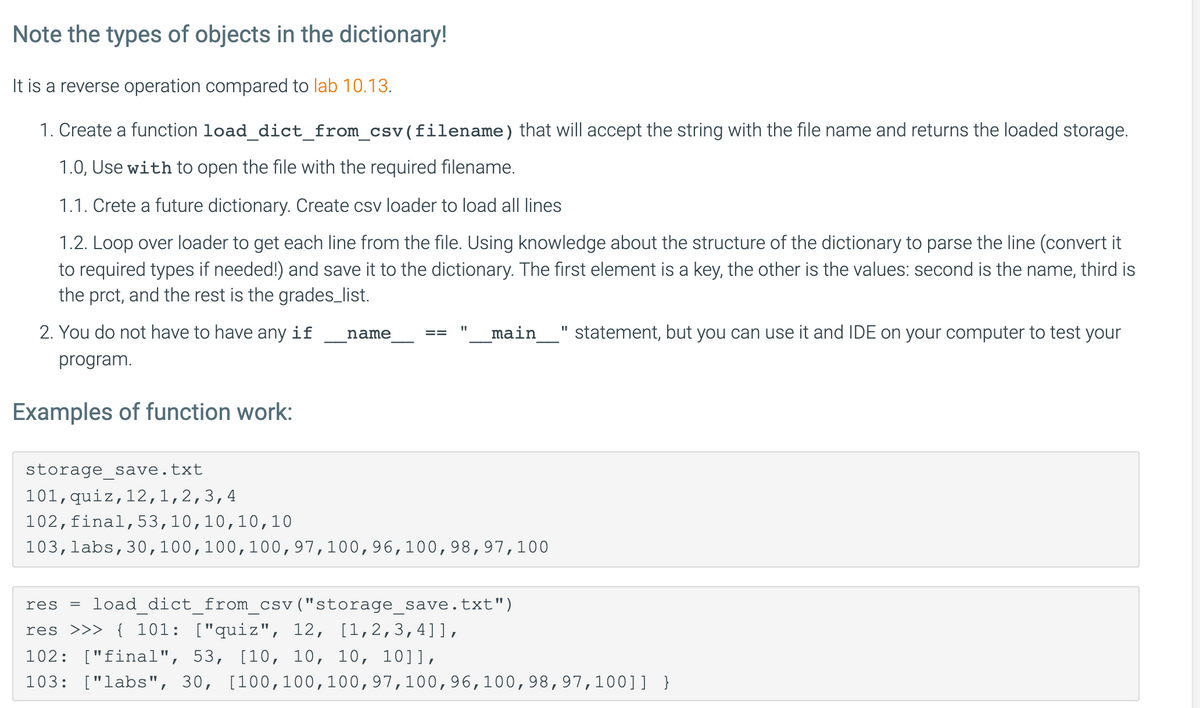 Note the types of objects in the dictionary!
It is a reverse operation compared to lab 10.13.
1. Create a function load_dict_from_csv(filename) that will accept the string with the file name and returns the loaded storage.
1.0, Use with to open the file with the required filename.
1.1. Crete a future dictionary. Create csv loader to load all lines
1.2. Loop over loader to get each line from the file. Using knowledge about the structure of the dictionary to parse the line (convert it
to required types if needed!) and save it to the dictionary. The first element is a key, the other is the values: second is the name, third
the prct, and the rest is the grades_list.
2. You do not have to have any if
main
statement, but you can use it and IDE on your computer to test your
name
program.
Examples of function work:
storage save.
txt
101,quiz,12,1,2,3,4
102,final,53,10,10,10, 10
103,labs,30,100,100,100,97,100,96,100,98,97,100
res
load_dict_from_csv("storage_save.txt")
res >>> { 101: ["quiz", 12, [1,2,3,4]],
102: ["final", 53, [10, 10, 10, 10]],
103: ["labs", 30, [100,100,100,97,100,96,100,98,97,100]] }
