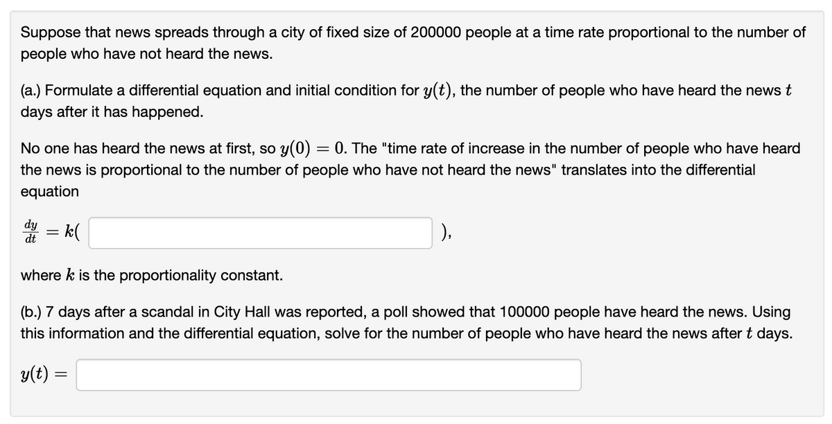 Suppose that news spreads through a city of fixed size of 200000 people at a time rate proportional to the number of
people who have not heard the news.
(a.) Formulate a differential equation and initial condition for y(t), the number of people who have heard the news t
days after it has happened.
No one has heard the news at first, so y(0) =
= 0. The "time rate of increase in the number of people who have heard
the news is proportional to the number of people who have not heard the news" translates into the differential
equation
dy
dt
= k(
=
where k is the proportionality constant.
(b.) 7 days after a scandal in City Hall was reported, a poll showed that 100000 people have heard the news. Using
this information and the differential equation, solve for the number of people who have heard the news after t days.
y(t) =