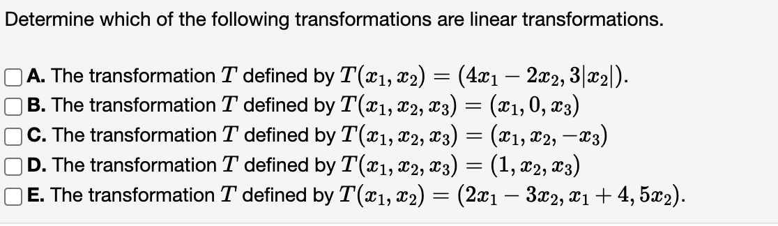 Determine which of the following transformations are linear transformations.
OA. The transformation T defined by T(x1, x2) = (4xı – 2x2, 3|x2|).
B. The transformation T defined by T(x1, x2, x3) = (x1, 0, x3)
|C. The transformation T defined by T(x1, x2, x3) = (x1, x2, –x3)
D. The transformation T defined by T(x1, x2, x3)
(1, x2, x3)
E. The transformation T defined by T(x1, x2) = (2x1 – 3x2, x1+ 4, 5x2).
-
