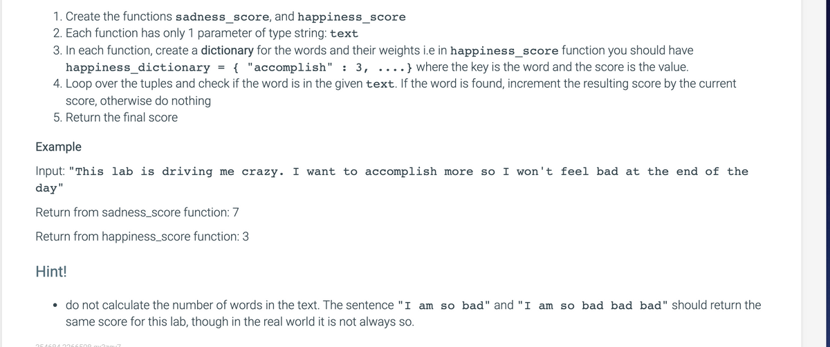 1. Create the functions sadness_score, and happiness_score
2. Each function has only 1 parameter of type string: text
3. In each function, create a dictionary for the words and their weights i.e in happiness_score function you should have
{ "accomplish" : 3, ....} where the key is the word and the score is the value.
happiness_dictionary
4. Loop over the tuples and check if the word is in the given text. If the word is found, increment the resulting score by the current
score, otherwise do nothing
5. Return the final score
Example
Input: "This lab is driving me crazy. I want to accomplish more
so I won't feel bad at the end of the
day"
Return from sadness_score function: 7
Return from happiness_score function: 3
Hint!
• do not calculate the number of words in the text. The sentence "I am so bad" and "I am so bad bad bad" should return the
same score for this lab, though in the real world it is not always so.
