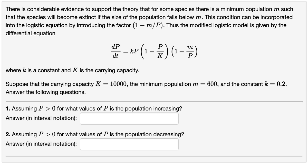 There is considerable evidence to support the theory that for some species there is a minimum population m such
that the species will become extinct if the size of the population falls below m. This condition can be incorporated
into the logistic equation by introducing the factor (1 – m/P). Thus the modified logistic model is given by the
differential equation
P
m
-- KP (1-K) (¹-P)
=
dP
dt
where k is a constant and K is the carrying capacity.
=
Suppose that the carrying capacity K = 10000, the minimum population m = 600, and the constant k
Answer the following questions.
1. Assuming P > 0 for what values of P is the population increasing?
Answer (in interval notation):
2. Assuming P > 0 for what values of P is the population decreasing?
Answer (in interval notation):
0.2.