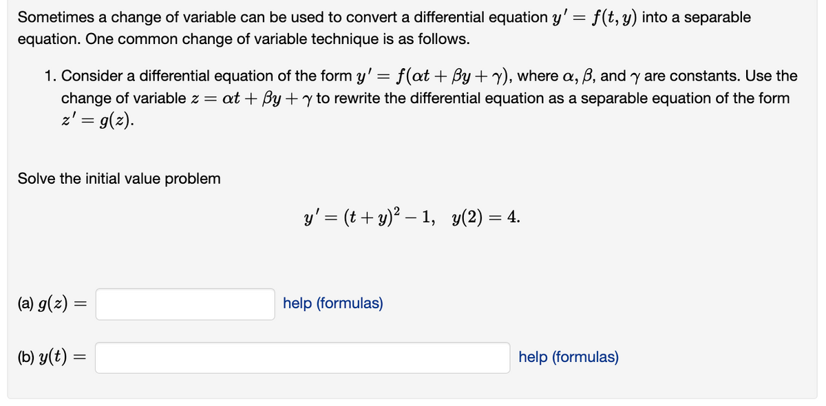 Sometimes a change of variable can be used to convert a differential equation y' = f(t, y) into a separable
equation. One common change of variable technique is as follows.
1. Consider a differential equation of the form y' = f(at +By+y), where a, ß, and y are constants. Use the
change of variable z = at + By + y to rewrite the differential equation as a separable equation of the form
z' = g(z).
Solve the initial value problem
(a) g(z) =
=
(b) y(t) =
y' = (t + y)² −1, y(2) = 4.
help (formulas)
help (formulas)