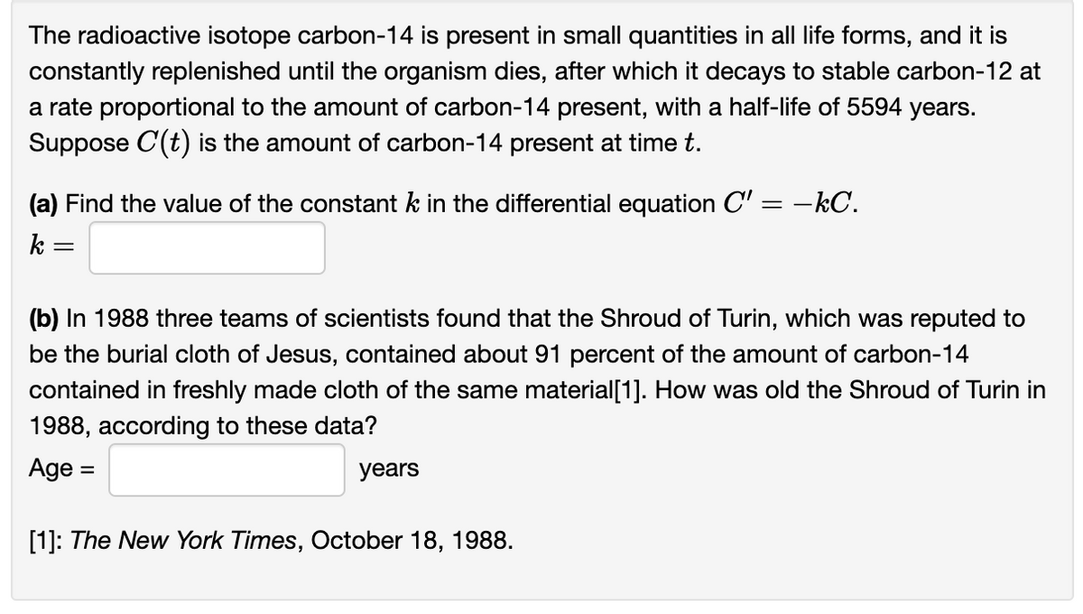 The radioactive isotope carbon-14 is present in small quantities in all life forms, and it is
constantly replenished until the organism dies, after which it decays to stable carbon-12 at
a rate proportional to the amount of carbon-14 present, with a half-life of 5594 years.
Suppose C'(t) is the amount of carbon-14 present at time t.
(a) Find the value of the constant k in the differential equation C'=-kC.
k
=
(b) In 1988 three teams of scientists found that the Shroud of Turin, which was reputed to
be the burial cloth of Jesus, contained about 91 percent of the amount of carbon-14
contained in freshly made cloth of the same material[1]. How was old the Shroud of Turin in
1988, according to these data?
Age
=
years
[1]: The New York Times, October 18, 1988.