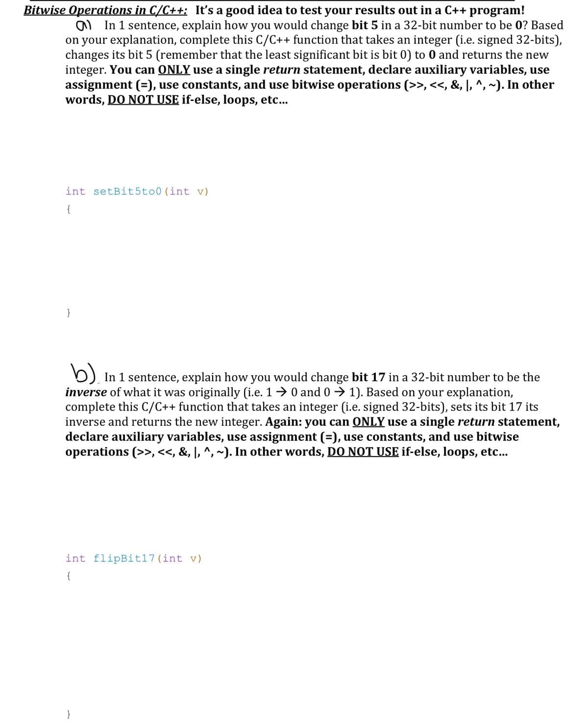 Bitwise Operations in C/C++; It's a good idea to test your results out in a C++ program!
In 1 sentence, explain how you would change bit 5 in a 32-bit number to be 0? Based
on your explanation, complete this C/C++ function that takes an integer (i.e. signed 32-bits),
changes its bit 5 (remember that the least significant bit is bit 0) to 0 and returns the new
integer. You can ONLY use a single return statement, declare auxiliary variables, use
assignment (=), use constants, and use bitwise operations (>>, <<, &, |, ^, ~). In other
words, DO NOT USE if-else, loops, etc...
int setBit5to0 (int v)
{
}
b) In 1 sentence, explain how you would change bit 17 in a 32-bit number to be the
inverse of what it was originally (i.e. 1 → 0 and 0 ➜ 1). Based on your explanation,
complete this C/C++ function that takes an integer (i.e. signed 32-bits), sets its bit 17 its
inverse and returns the new integer. Again: you can ONLY use a single return statement,
declare auxiliary variables, use assignment (=), use constants, and use bitwise
operations (>>, <<, &, |, ^, ~). In other words, DO NOT USE if-else, loops, etc...
int flipBit17 (int v)
{