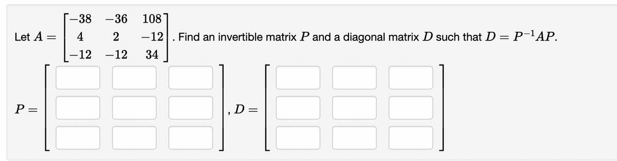 Let A
P
=
=
-38 -36 108
4
2 -12 Find an invertible matrix P and a diagonal matrix D such that D = P-¹AP.
-12
-12
34
H
D