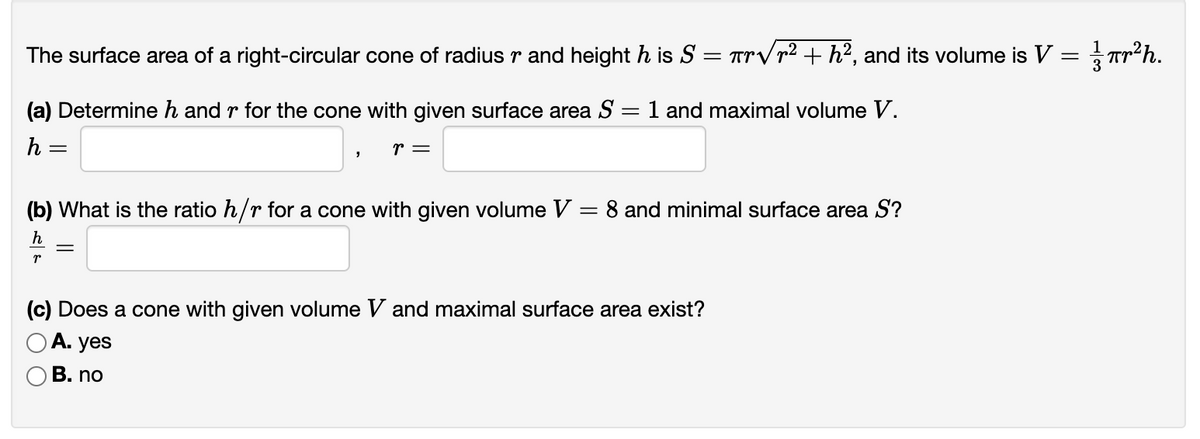 The surface area of a right-circular cone of radius \(r\) and height \(h\) is \( S = \pi r \sqrt{r^2 + h^2} \), and its volume is \( V = \frac{1}{3} \pi r^2 h \).

### (a) Determine \( h \) and \( r \) for the cone with given surface area \( S = 1 \) and maximal volume \( V \):
\[ h = \boxed{} , \quad r = \boxed{} \]

### (b) What is the ratio \( h/r \) for a cone with given volume \( V = 8 \) and minimal surface area \( S \)?
\[ \frac{h}{r} = \boxed{} \]

### (c) Does a cone with given volume \( V \) and maximal surface area exist?
- A. yes
- B. no