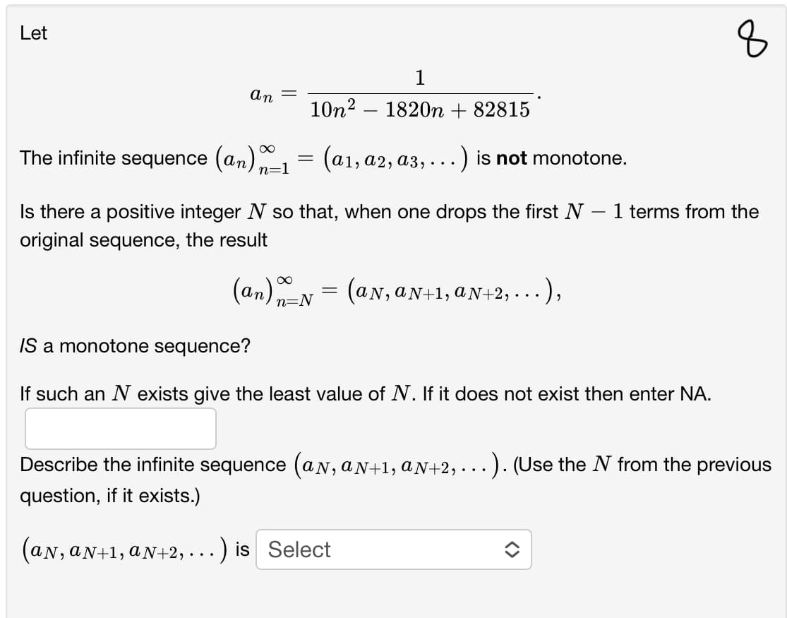 Let
1
An
10n2 – 1820n + 82815
The infinite sequence (an) n=1
(а1, а2, аз,
.) is not monotone.
Is there a positive integer N so that, when one drops the first N
1 terms from the
original sequence,
the result
;= (aN,aN-1, aN+2, . .. ),
(an) n=N
2, . . ),
IS a monotone sequence?
If such an N exists give the least value of N. If it does not exist then enter NA.
Describe the infinite sequence (aN, aN+1, aN+2, . ..). (Use the N from the previous
question, if it exists.)
(an, aN+1, aN+2, -..) is Select
N, aN+1, aN+2,· . .
8.
