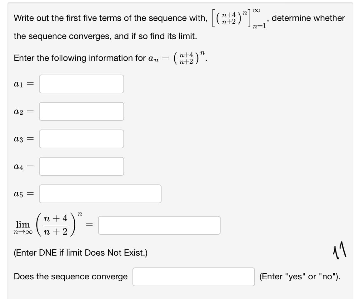 [(#
Write out the first five terms of the sequence with, "1 ;
n+2
determine whether
the sequence converges, and if so find its limit.
Enter the following information for an
(器)”
n
n+4
n+2
aj =
a2 =
a3 =
a4 =
a5 =
n + 4
lim
n + 2
(Enter DNE if limit Does Not Exist.)
11
Does the sequence converge
(Enter "yes" or "no").
