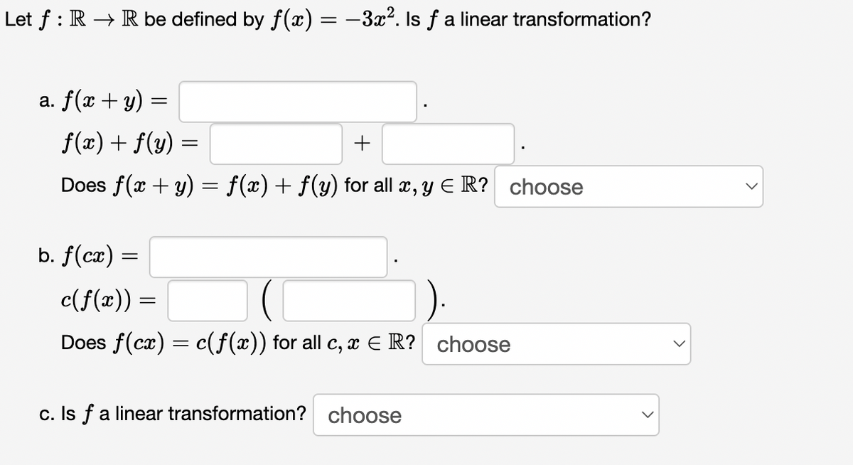 Let f : R → R be defined by f (x) = -3x2. Is f a linear transformation?
a. f(x + y) =
f(x) + f(y) =
Does f(x + y) = f(x)+ f(y) for all x, y E R? choose
b. f(cæ) =
c(f(x)) =
Does f(cx) = c(f(x)) for all c, a E R? choose
c. Is f a linear transformation? choose
