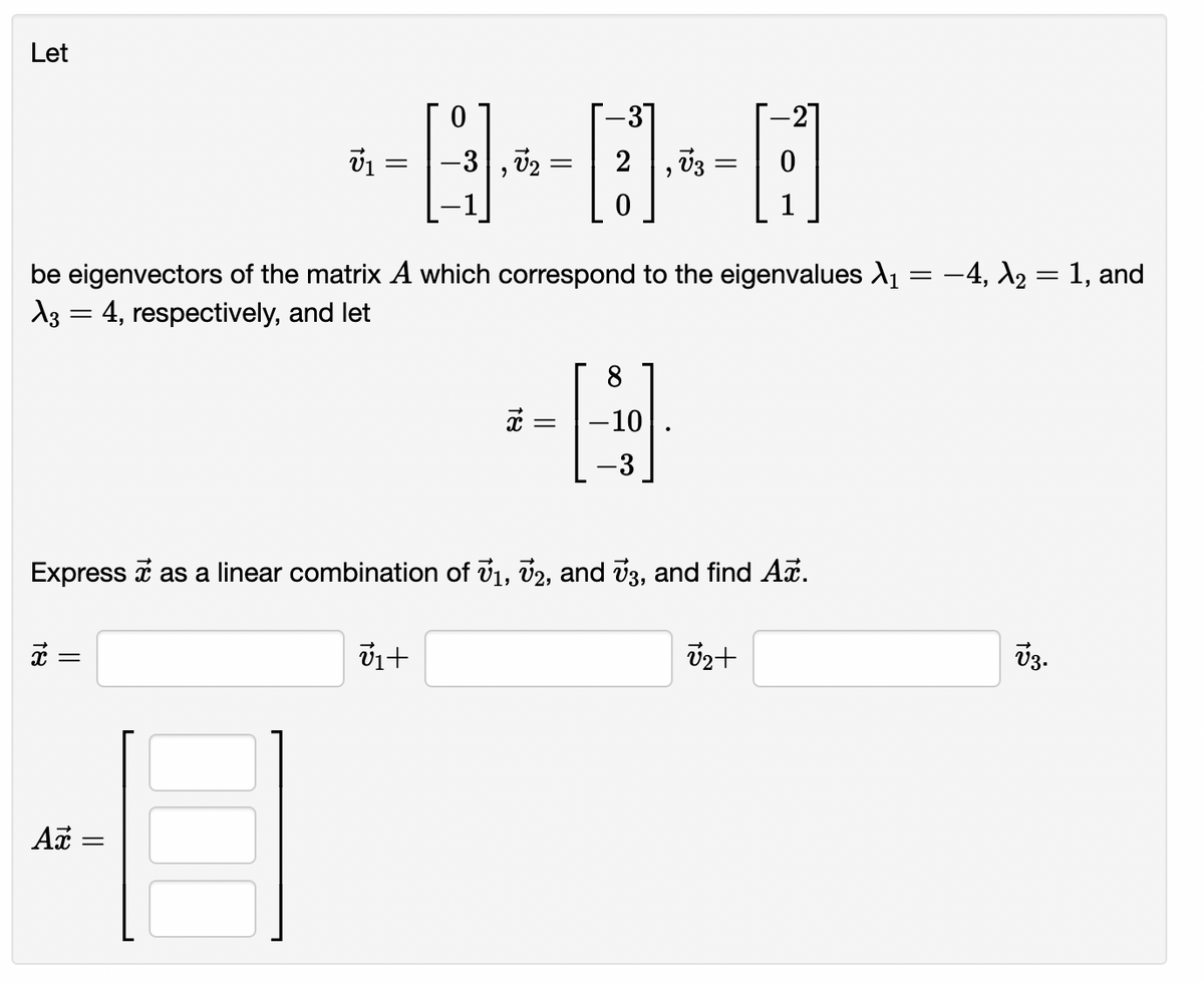 Let
-31
, V2
2
, V3
be eigenvectors of the matrix A which correspond to the eigenvalues A1 = -4, A2 = 1, and
A3 = 4, respectively, and let
-10
Express i as a linear combination of v1, v2, and v3, and find Ai.
V3.
Ax =
