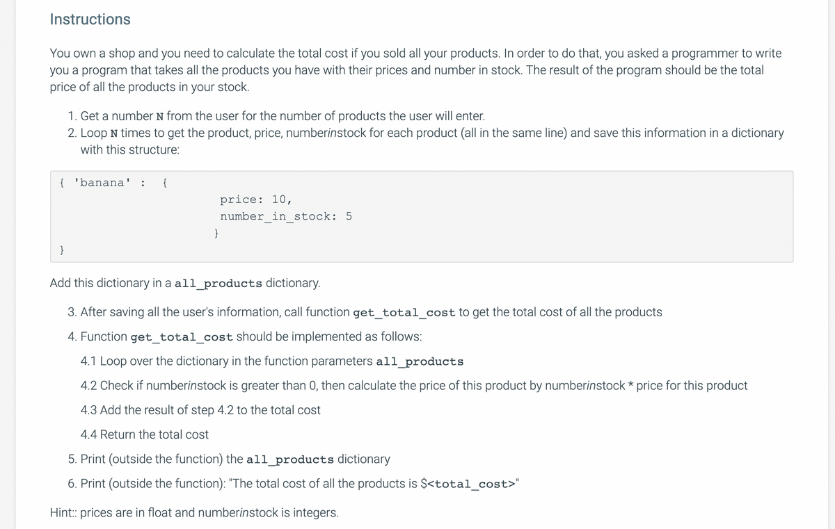 Instructions
You own a shop and you need to calculate the total cost if you sold all your products. In order to do that, you asked a programmer to write
you a program that takes all the products you have with their prices and number in stock. The result of the program should be the total
price of all the products in your stock.
1. Get a number N from the user for the number of products the user will enter.
2. Loop N times to get the product, price, numberinstock for each product (all in the same line) and save this information in a dictionary
with this structure:
{ 'banana'
{
price: 10,
number_in_stock: 5
}
}
Add this dictionary in a all_products dictionary.
3. After saving all the user's information, call function get_total_cost to get the total cost of all the products
4. Function get_total_cost should be implemented as follows:
4.1 Loop over the dictionary in the function parameters all_products
4.2 Check if numberinstock is greater than 0, then calculate the price of this product by numberinstock * price for this product
4.3 Add the result of step 4.2 to the total cost
4.4 Return the total cost
5. Print (outside the function) the all_products dictionary
6. Print (outside the function): "The total cost of all the products is $<total_cost>"
Hint: prices are in float and numberinstock is integers.
