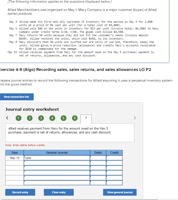 [The following information applies to the questions displayed below.]
Allied Merchandisers was organized on May 1. Macy Company is a major customer (buyer) of Allied
(seller) products.
May 3 Allied made its first and only purchase of inventory for the period on May 3 for 1,000
units at a price of $9 cash per unit (for a total cost of $9,000).
May 5
Allied sold 500 of the units in inventory for $13 per unit (invoice total: $6,500) to Macy
Company under credit terms 2/10, n/60. The goods cost Allied $4,500.
May 7
Macy returns 50 units because they did not fit the customer's needs (invoice amount:
$650). Allied restores the units, which cost $450, to its inventory.
May 8
Macy discovers that 50 units are scuffed but are still of use and, therefore, keeps the
units. Allied gives a price reduction (allowance) and credits Macy's accounts receivable
for $250 to compensate for the damage.
May 15 Allied receives payment from Macy for the amount owed on the May 5 purchase; payment is
net of returns, allowances, and any cash discount.
Exercise 4-6 (Algo) Recording sales, sales returns, and sales allowances LO P2
repare journal entries to record the following transactions for Allied assuming it uses a perpetual inventory system
nd the gross method.
View transaction list
Journal entry worksheet
1 2 3
Note: Enter debits before credits.
Date
May 15
Cash
5
Allied receives payment from Macy for the amount owed on the May 5
purchase; payment is net of returns, allowances, and any cash discount.
Record entry
General Journal
6
Clear entry
7
Debit
Credit
View general journal