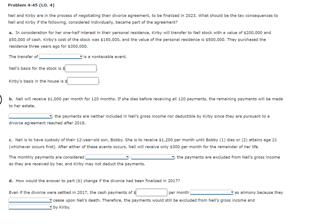 Problem 4-45 (LO. 4)
Nell and Kirby are in the process of negotiating their divorce agreement, to be finalized in 2023. What should be the tax consequences to
Nell and Kirby if the following, considered individually, became part of the agreement?
a. In consideration for her one-half interest in their personal residence, Kirby will transfer to Nell stock with a value of $200,000 and
$50,000 of cash. Kirby's cost of the stock was $150,000, and the value of the personal residence is $500,000. They purchased the
residence three years ago for $300,000.
The transfer of
Nell's basis for the stock is $
Kirby's basis in the house is $
is a nontaxable event.
b. Nell will receive $1,000 per month for 120 months. If she dies before receiving all 120 payments, the remaining payments will be made
to her estate.
the payments are neither included in Nell's gross income nor deductible by Kirby since they are pursuant to a
divorce agreement reached after 2018.
c. Nell is to have custody of their 12-year-old son, Bobby. She is to receive $1,200 per month until Bobby (1) dies or (2) attains age 21
(whichever occurs first). After either of these events occurs, Nell will receive only $300 per month for the remainder of her life.
the payments are excluded from Nell's gross income
The monthly payments are considered
as they are received by her, and Kirby may not deduct the payments.
d. How would the answer to part (b) change if the divorce had been finalized in 2017?
per month
Even if the divorce were settled in 2017, the cash payments of $
as alimony because they
cease upon Nell's death. Therefore, the payments would still be excluded from Nell's gross income and
by Kirby.