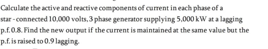 Calculate the active and reactive components of current in each phase of a
star - connected 10,000 volts, 3 phase generator supplying 5,000 kW at a lagging
p.f.0.8. Find the new output if the current is maintained at the same value but the
p.f. is raised to 0.9 lagging.
