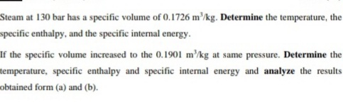 Steam at 130 bar has a specific volume of 0.1726 m'/kg. Determine the temperature, the
specific enthalpy, and the specific internal energy.
If the specific volume increased to the 0.1901 m'/kg at same pressure. Determine the
temperature, specific enthalpy and specific internal energy and analyze the results
obtained form (a) and (b).
