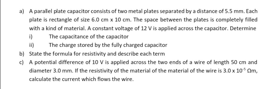 a) A parallel plate capacitor consists of two metal plates separated by a distance of 5.5 mm. Each
plate is rectangle of size 6.0 cm x 10 cm. The space between the plates is completely filled
with a kind of material. A constant voltage of 12 V is applied across the capacitor. Determine
i)
The capacitance of the capacitor
ii)
The charge stored by the fully charged capacitor
b) State the formula for resistivity and describe each term
c) A potential difference of 10 V is applied across the two ends of a wire of length 50 cm and
diameter 3.0 mm. If the resistivity of the material of the material of the wire is 3.0 x 105 Om,
calculate the current which flows the wire.
