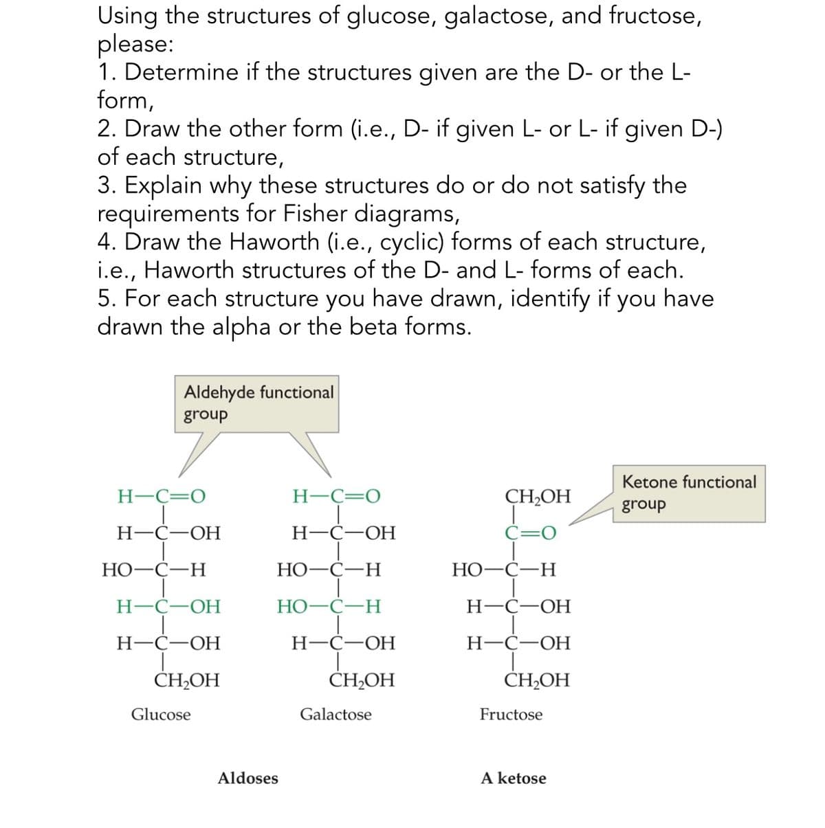 Using the structures of glucose, galactose, and fructose,
please:
1. Determine if the structures given are the D- or the L-
form,
2. Draw the other form (i.e., D- if given L- or L- if given D-)
of each structure,
3. Explain why these structures do or do not satisfy the
requirements for Fisher diagrams,
4. Draw the Haworth (i.e., cyclic) forms of each structure,
i.e., Haworth structures of the D- and L- forms of each.
5. For each structure you have drawn, identify if you have
drawn the alpha or the beta forms.
Aldehyde functional
group
Ketone functional
CH₂OH
group
H-C=O
H-C=O
H-C-OH
H-C-OH
HO-C-H
HO-C-H
HO-C-H
H-C-OH
HO-C-H
H-C-OH
H-C-OH
H-C-OH
H-C-OH
CH₂OH
CH₂OH
CH2OH
Glucose
Galactose
Fructose
Aldoses
A ketose