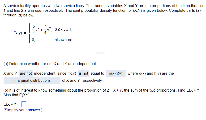 A service facility operates with two service lines. The random variables X and Y are the proportions of the time that line
1 and line 2 are in use, respectively. The joint probability density function for (X,Y) is given below. Complete parts (a)
through (d) below.
f(x,y)
f
0₁
5 x² + 7/7y²₁ 0≤x, y ≤ 1,
elsewhere
(a) Determine whether or not X and Y are independent.
X and Y are not independent, since f(x,y) is not equal to g(x)h(y), where g(x) and h(y) are the
marginal distributions of X and Y, respectively.
(b) It is of interest to know something about the proportion of Z=X+Y, the sum of the two proportions. Find E(X+Y).
Also find E(XY).
E(X+Y)=
(Simplify your answer.)