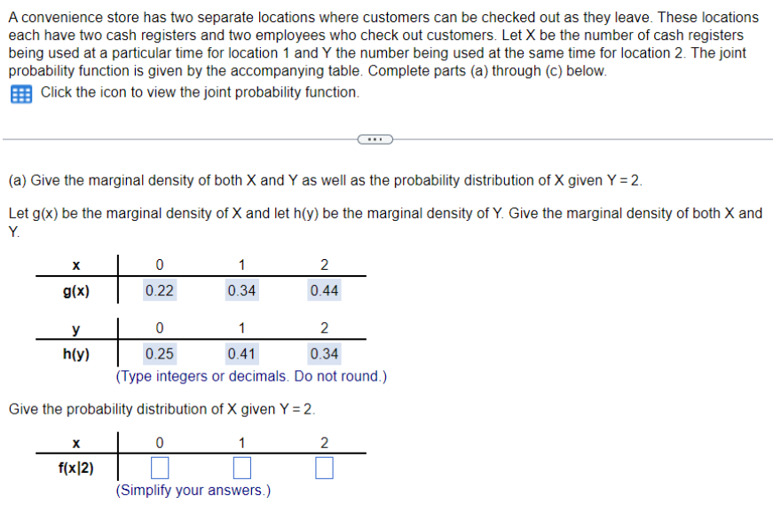 A convenience store has two separate locations where customers can be checked out as they leave. These locations
each have two cash registers and two employees who check out customers. Let X be the number of cash registers
being used at a particular time for location 1 and Y the number being used at the same time for location 2. The joint
probability function is given by the accompanying table. Complete parts (a) through (c) below.
Click the icon to view the joint probability function.
(a) Give the marginal density of both X and Y as well as the probability distribution of X given Y = 2.
Let g(x) be the marginal density of X and let h(y) be the marginal density of Y. Give the marginal density of both X and
Y.
X
g(x)
y
h(y)
0
0.22
X
f(x|2)
1
0.34
0
0.25
2
0.34
(Type integers or decimals. Do not round.)
1
0.41
2
0.44
Give the probability distribution of X given Y = 2.
0
1
(Simplify your answers.)
2