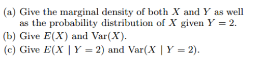 (a) Give the marginal density of both X and Y as well
as the probability distribution of X given Y = 2.
(b) Give E(X) and Var(X).
(c) Give E(X | Y = 2) and Var(X | Y = 2).