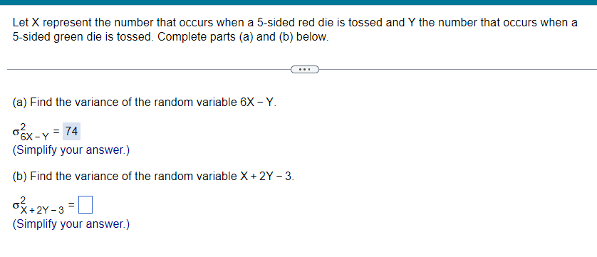 Let X represent the number that occurs when a 5-sided red die is tossed and Y the number that occurs when a
5-sided green die is tossed. Complete parts (a) and (b) below.
(a) Find the variance of the random variable 6X - Y.
. = 74
6X - Y
(Simplify your answer.)
(b) Find the variance of the random variable X+ 2Y - 3.
+2Y-3 =
(Simplify your answer.)