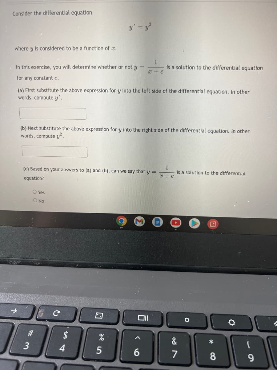 Consider the differential equation
y' = y²
where y is considered to be a function of .
1
In this exercise, you will determine whether or not y =
is a solution to the differential equation
x + c
for any constant c.
(a) First substitute the above expression for y into the left side of the differential equation. In other
words, compute y'.
(b) Next substitute the above expression for y into the right side of the differential equation. In other
words, compute y².
1
(c) Based on your answers to (a) and (b), can we say that y
is a solution to the differential
x + c
equation?
O Yes
O No
Oll
→
#3
3
с
$
4
%
5
6
&
7
O
*
8
(
9