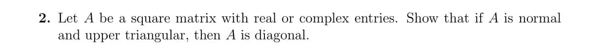 2. Let A be a square matrix with real or complex entries. Show that if A is normal
and upper triangular, then A is diagonal.