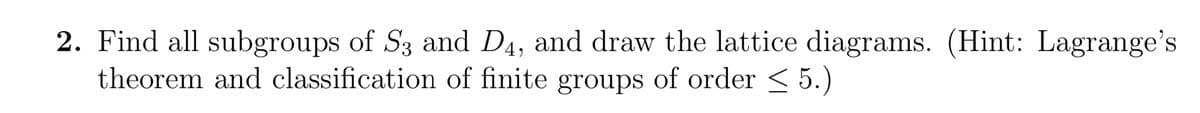 2. Find all subgroups of S3 and D4, and draw the lattice diagrams. (Hint: Lagrange's
theorem and classification of finite groups of order ≤ 5.)