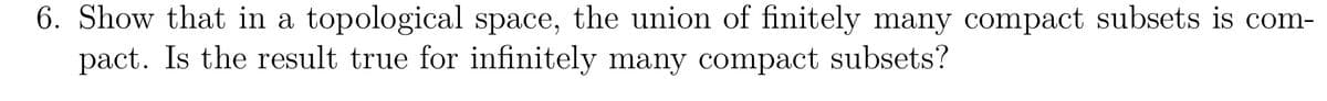 6. Show that in a topological space, the union of finitely many compact subsets is com-
pact. Is the result true for infinitely many compact subsets?