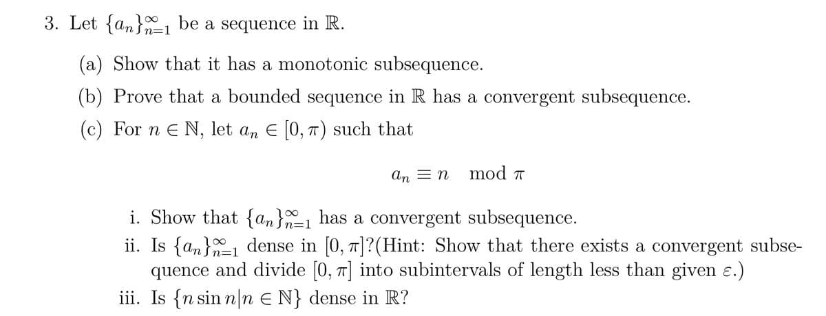 3. Let {an1 be a sequence in R.
(a) Show that it has a monotonic subsequence.
(b) Prove that a bounded sequence in R has a convergent subsequence.
(c) For n & N, let an E [0, π) such that
An = n
mod T
i. Show that {an}_1 has a convergent subsequence.
n= =1
ii. Is {a} dense in [0, 7]?(Hint: Show that there exists a convergent subse-
quence and divide [0, π] into subintervals of length less than given ɛ.)
iii. Is {n sinn n E N} dense in R?