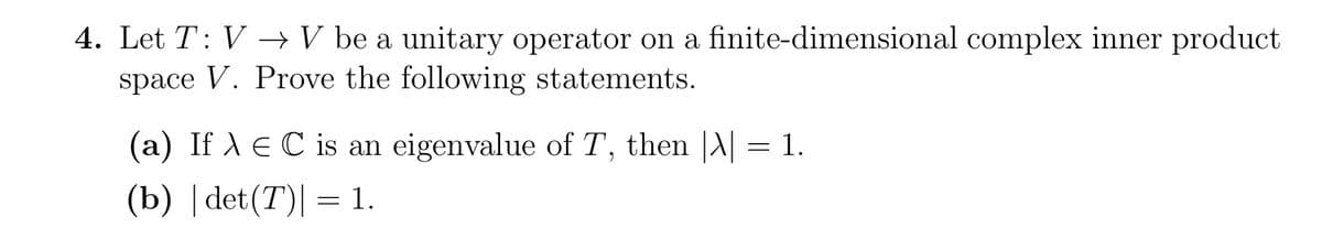 4. Let T: V → V be a unitary operator on a finite-dimensional complex inner product
space V. Prove the following statements.
(a) If λ = C is an eigenvalue of T, then |\| = 1.
(b) |det (T) = 1.