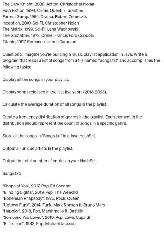 The Dark Knight, 2008, Action, Christopher Nolan
Pulp Fiction, 1994, Crime, Quentin Tarantino
Forrest Gump, 1994, Drama, Robert Zemeckis
Inception, 2010, Sci-Fi, Christopher Nolan
The Matrix, 1999, Sci-Fi, Lana Wachowski
The Godfather, 1972,Crime, Francis Ford Coppola
Titanic, 1997, Romance, James Cameron
Question 2. Imagine you're building a music playlist application in Java. Write a
program that reads a list of songs from a file named "Songs.txt" and accomplishes the
following tasks:
Display all the songs in your playlist.
Display songs released in the last five years (2018-2023).
Calculate the average duration of all songs in the playlist.
Create a frequency distribution of genres in the playlist. Each element in the
distribution should represent the count of songs in a specific genre.
Store all the songs in "Songs.txt" in a Java HashSet.
Output all unique artists in the playlist.
Output the total number of entries in your HashSet.
Songs.txt:
"Shape of You", 2017, Pop, Ed Sheeran
"Blinding Lights", 2019, Pop, The Weeknd
"Bohemian Rhapsody", 1975, Rock, Queen
"Uptown Funk", 2014, Funk, Mark Ronson ft. Bruno Mars
"Happier", 2018, Pop, Marshmello ft. Bastille
"Someone You Loved", 2019, Pop, Lewis Capaldi
"Billie Jean", 1983, Pop, Michael Jackson