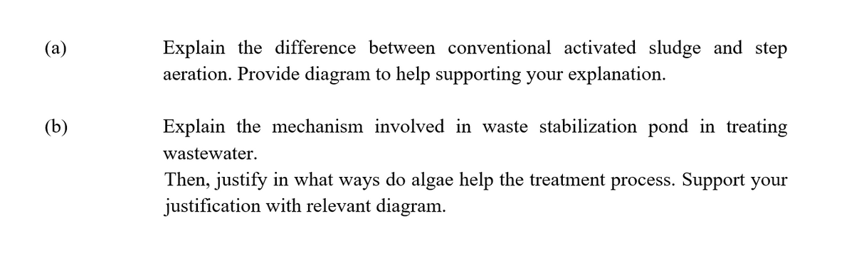 (a)
(b)
Explain the difference between conventional activated sludge and step
aeration. Provide diagram to help supporting your explanation.
Explain the mechanism involved in waste stabilization pond in treating
wastewater.
Then, justify in what ways do algae help the treatment process. Support your
justification with relevant diagram.