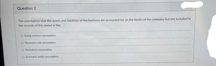 Question 2
The assumption that the assets and liabilities of the business are accounted for on the books of the company but not included in
the records of the owner is the
O Going concern assumption.
O Monetary unit assumption.
O Periodicity assumption.
O Economic entity assumption.