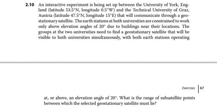 2.10 An interactive experiment is being set up between the University of York, Eng-
land (latitude 53.5°N, longitude 0.5°w) and the Technical University of Graz,
Austria (latitude 47.5°N, longitude 15°E) that will communicate through a geo-
stationary satellite. The earth stations at both universities are constrained to work
only above elevation angles of 20° due to buildings near their locations. The
groups at the two universities need to find a geostationary satellite that will be
visible to both universities simultaneously, with both earth stations operating
Exercises 67
at, or above, an elevation angle of 20°. What is the range of subsatellite points
between which the selected geostationary satellite must lie?
