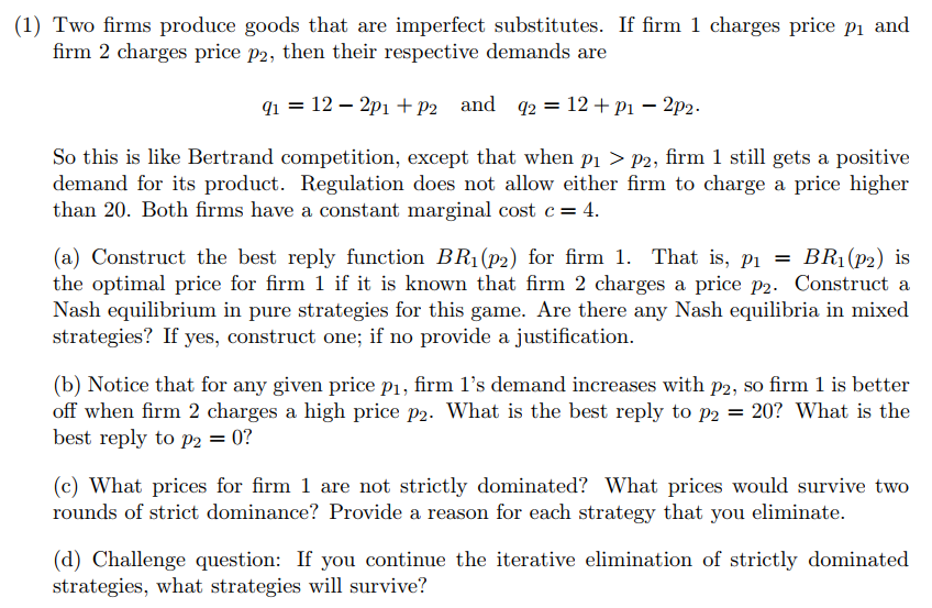 (1) Two firms produce goods that are imperfect substitutes. If firm 1 charges price pi and
firm 2 charges price p2, then their respective demands are
q1 = 12 – 2p1 + P2 and q2 = 12+p1 – 2p2.
So this is like Bertrand competition, except that when p1 > p2, firm 1 still gets a positive
demand for its product. Regulation does not allow either firm to charge a price higher
than 20. Both firms have a constant marginal cost c = 4.
(a) Construct the best reply function BR1(p2) for firm 1. That is, pi =
the optimal price for firm 1 if it is known that firm 2 charges a price p2. Construct a
Nash equilibrium in pure strategies for this game. Are there any Nash equilibria in mixed
strategies? If yes, construct one; if no provide a justification.
BR1(p2) is
(b) Notice that for any given price P1, firm l's demand increases with p2, so firm 1 is better
off when firm 2 charges a high price p2. What is the best reply to p2 = 20? What is the
best reply to p2 = 0?
(c) What prices for firm 1 are not strictly dominated? What prices would survive two
rounds of strict dominance? Provide a reason for each strategy that you eliminate.
(d) Challenge question: If you continue the iterative elimination of strictly dominated
strategies, what strategies will survive?
