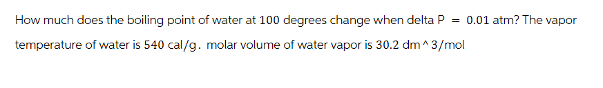 How much does the boiling point of water at 100 degrees change when delta P = 0.01 atm? The vapor
temperature of water is 540 cal/g. molar volume of water vapor is 30.2 dm^3/mol