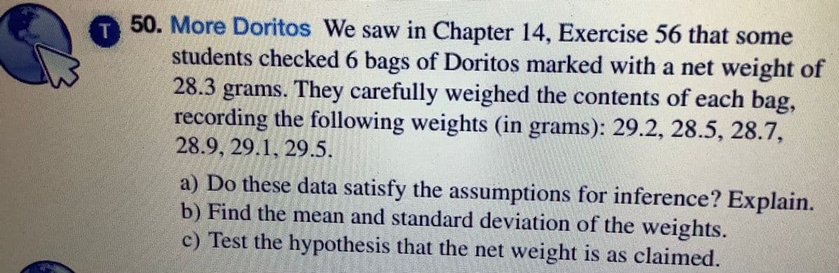 50. More Doritos We saw in Chapter 14, Exercise 56 that some
students checked 6 bags of Doritos marked with a net weight of
28.3 grams. They carefully weighed the contents of each bag,
recording the following weights (in grams): 29.2, 28.5, 28.7,
28.9, 29.1, 29.5.
a) Do these data satisfy the assumptions for inference? Explain.
b) Find the mean and standard deviation of the weights.
c) Test the hypothesis that the net weight is as claimed.
